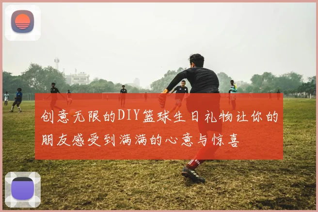 创意无限的DIY篮球生日礼物让你的朋友感受到满满的心意与惊喜