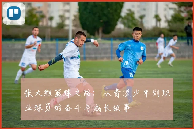 张大维篮球之路：从青涩少年到职业球员的奋斗与成长故事