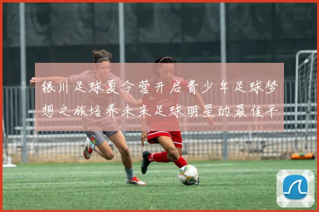 银川足球夏令营开启青少年足球梦想之旅培养未来足球明星的最佳平台